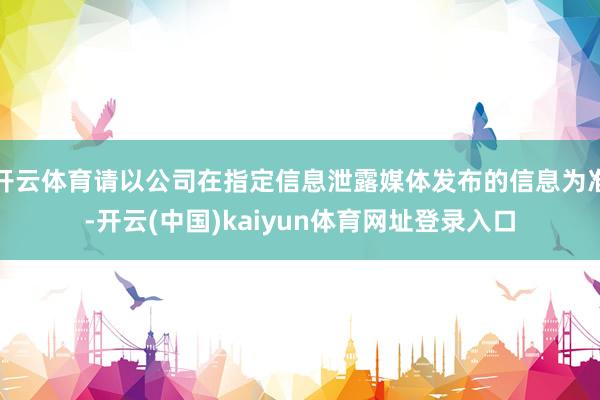 开云体育请以公司在指定信息泄露媒体发布的信息为准-开云(中国)kaiyun体育网址登录入口