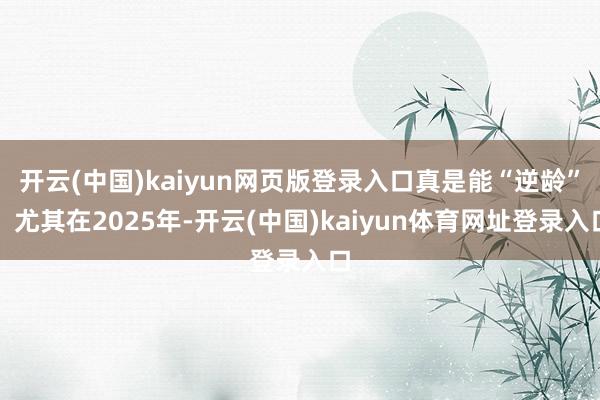 开云(中国)kaiyun网页版登录入口真是能“逆龄”！尤其在2025年-开云(中国)kaiyun体育网址登录入口