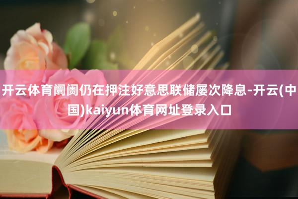 开云体育阛阓仍在押注好意思联储屡次降息-开云(中国)kaiyun体育网址登录入口