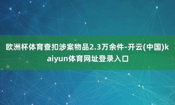 欧洲杯体育查扣涉案物品2.3万余件-开云(中国)kaiyun体育网址登录入口