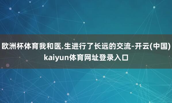 欧洲杯体育我和医.生进行了长远的交流-开云(中国)kaiyun体育网址登录入口