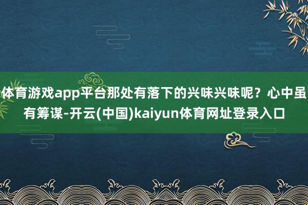 体育游戏app平台那处有落下的兴味兴味呢？心中虽有筹谋-开云(中国)kaiyun体育网址登录入口