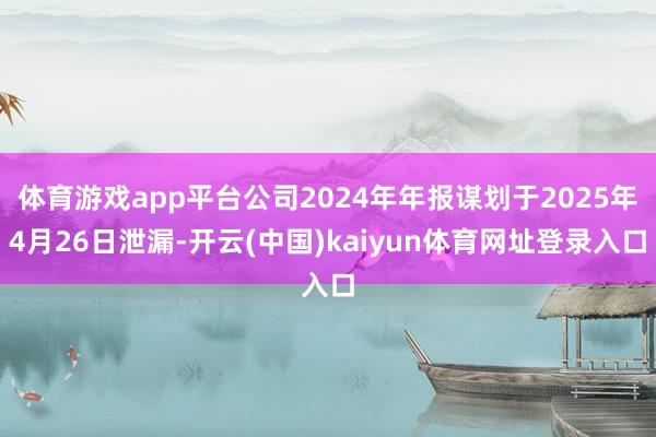 体育游戏app平台公司2024年年报谋划于2025年4月26日泄漏-开云(中国)kaiyun体育网址登录入口