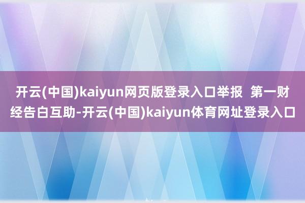 开云(中国)kaiyun网页版登录入口举报 第一财经告白互助-开云(中国)kaiyun体育网址登录入口