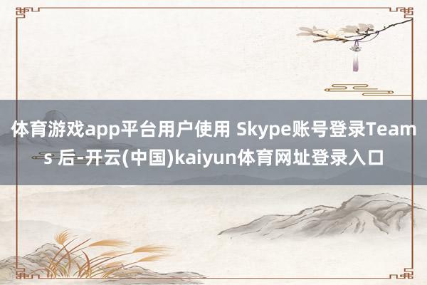 体育游戏app平台用户使用 Skype账号登录Teams 后-开云(中国)kaiyun体育网址登录入口