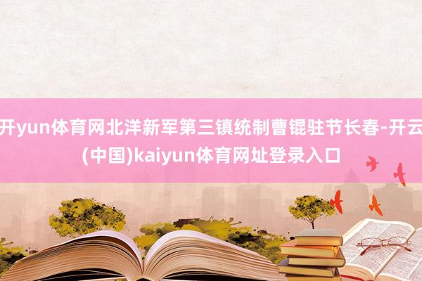 开yun体育网北洋新军第三镇统制曹锟驻节长春-开云(中国)kaiyun体育网址登录入口