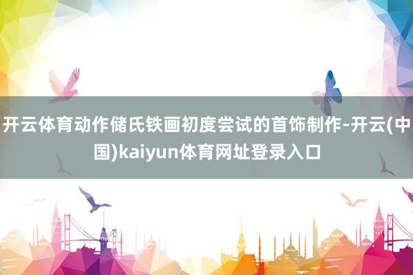 开云体育动作储氏铁画初度尝试的首饰制作-开云(中国)kaiyun体育网址登录入口