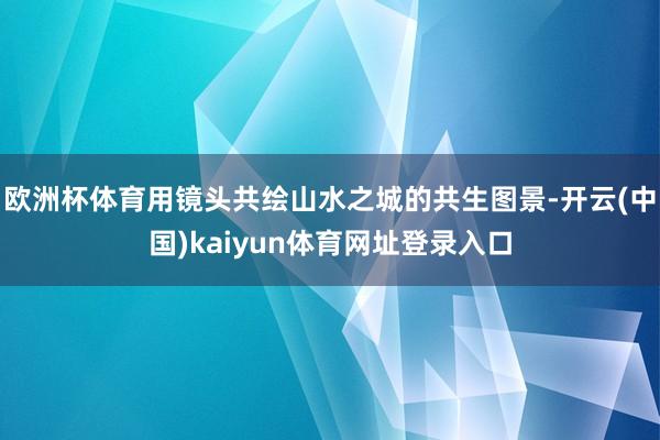 欧洲杯体育用镜头共绘山水之城的共生图景-开云(中国)kaiyun体育网址登录入口