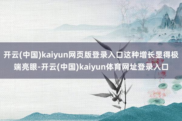 开云(中国)kaiyun网页版登录入口这种增长显得极端亮眼-开云(中国)kaiyun体育网址登录入口