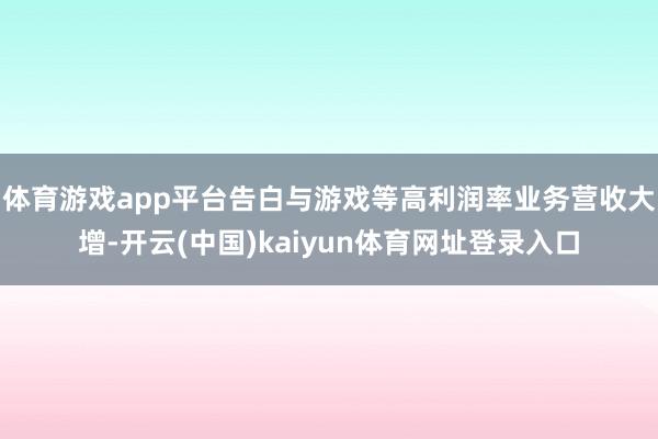 体育游戏app平台告白与游戏等高利润率业务营收大增-开云(中国)kaiyun体育网址登录入口