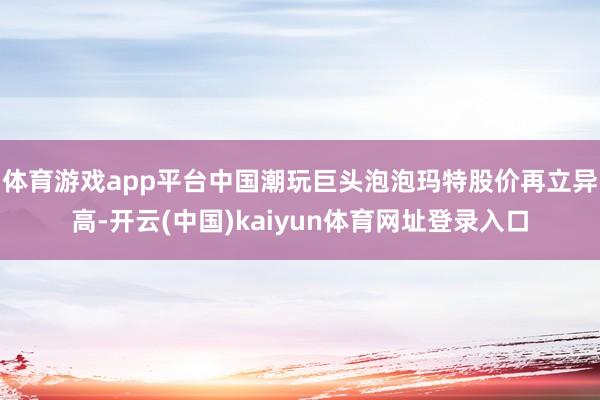 体育游戏app平台中国潮玩巨头泡泡玛特股价再立异高-开云(中国)kaiyun体育网址登录入口