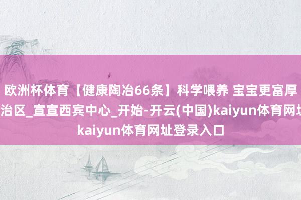 欧洲杯体育【健康陶冶66条】科学喂养 宝宝更富厚_内蒙古自治区_宣宣西宾中心_开始-开云(中国)kaiyun体育网址登录入口