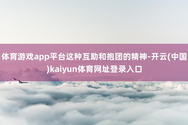 体育游戏app平台这种互助和抱团的精神-开云(中国)kaiyun体育网址登录入口
