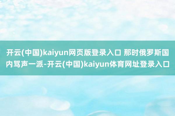 开云(中国)kaiyun网页版登录入口 那时俄罗斯国内骂声一派-开云(中国)kaiyun体育网址登录入口