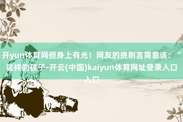 开yun体育网但身上有光！网友的挑剔言简意该：“这样的孩子-开云(中国)kaiyun体育网址登录入口