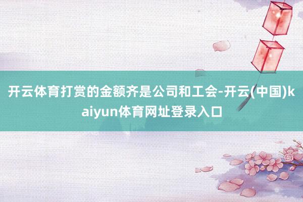 开云体育打赏的金额齐是公司和工会-开云(中国)kaiyun体育网址登录入口