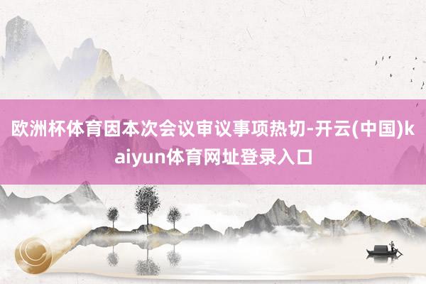 欧洲杯体育因本次会议审议事项热切-开云(中国)kaiyun体育网址登录入口