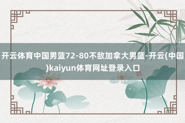 开云体育中国男篮72-80不敌加拿大男篮-开云(中国)kaiyun体育网址登录入口