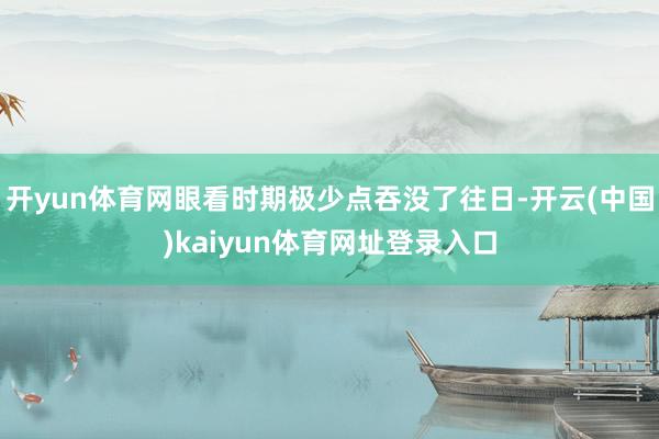 开yun体育网眼看时期极少点吞没了往日-开云(中国)kaiyun体育网址登录入口