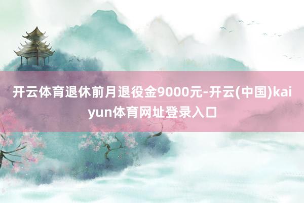 开云体育退休前月退役金9000元-开云(中国)kaiyun体育网址登录入口