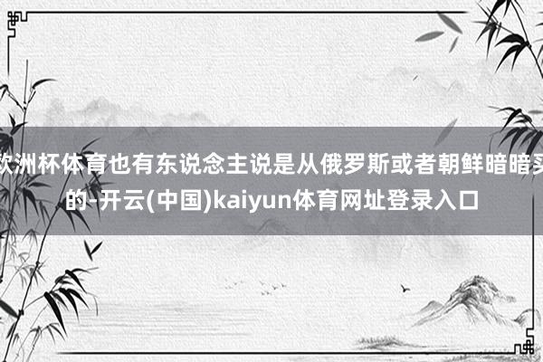 欧洲杯体育也有东说念主说是从俄罗斯或者朝鲜暗暗买的-开云(中国)kaiyun体育网址登录入口
