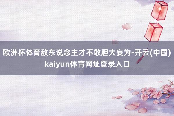 欧洲杯体育敌东说念主才不敢胆大妄为-开云(中国)kaiyun体育网址登录入口