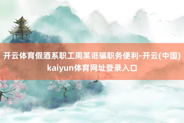 开云体育假酒系职工周某诳骗职务便利-开云(中国)kaiyun体育网址登录入口