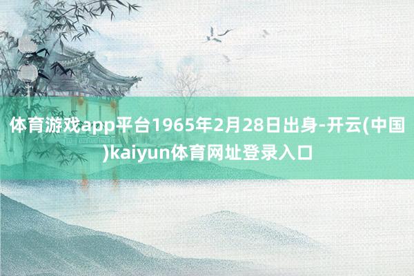 体育游戏app平台1965年2月28日出身-开云(中国)kaiyun体育网址登录入口
