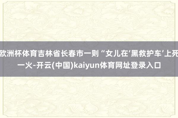 欧洲杯体育吉林省长春市一则“女儿在‘黑救护车’上死一火-开云(中国)kaiyun体育网址登录入口