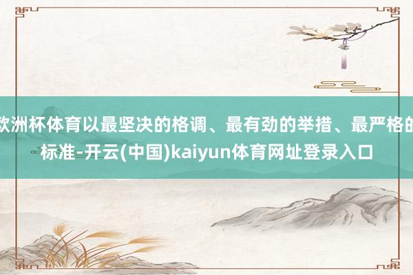 欧洲杯体育以最坚决的格调、最有劲的举措、最严格的标准-开云(中国)kaiyun体育网址登录入口