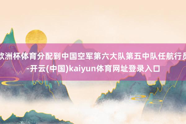 欧洲杯体育分配到中国空军第六大队第五中队任航行员-开云(中国)kaiyun体育网址登录入口