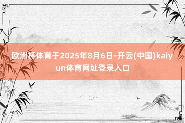 欧洲杯体育于2025年8月6日-开云(中国)kaiyun体育网址登录入口