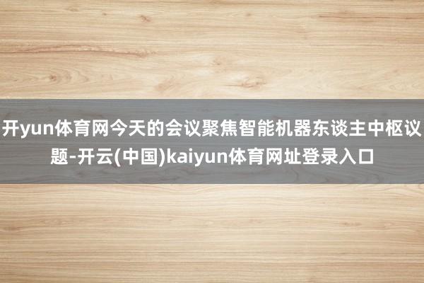开yun体育网 今天的会议聚焦智能机器东谈主中枢议题-开云(中国)kaiyun体育网址登录入口
