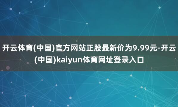 开云体育(中国)官方网站正股最新价为9.99元-开云(中国)kaiyun体育网址登录入口