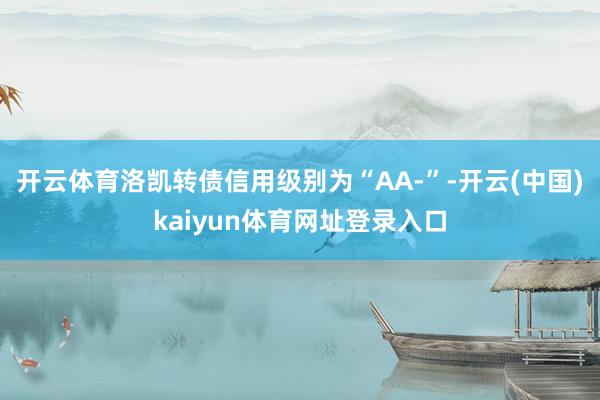 开云体育洛凯转债信用级别为“AA-”-开云(中国)kaiyun体育网址登录入口