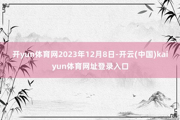 开yun体育网　　2023年12月8日-开云(中国)kaiyun体育网址登录入口