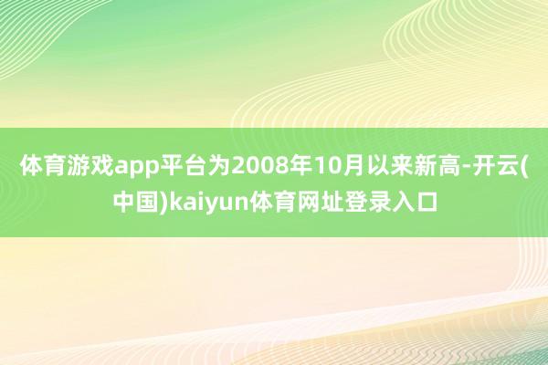 体育游戏app平台为2008年10月以来新高-开云(中国)kaiyun体育网址登录入口