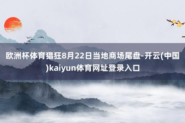 欧洲杯体育　　猖狂8月22日当地商场尾盘-开云(中国)kaiyun体育网址登录入口