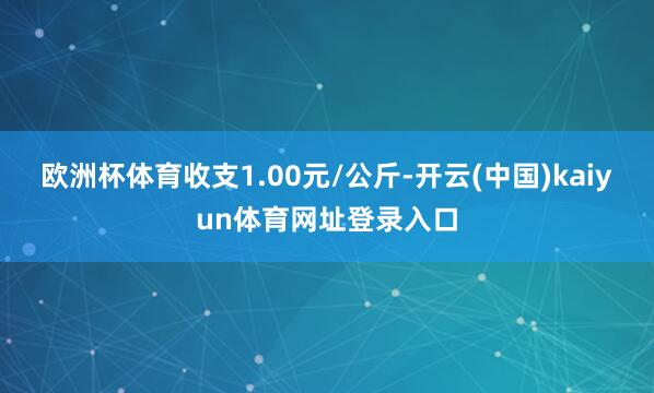 欧洲杯体育收支1.00元/公斤-开云(中国)kaiyun体育网址登录入口