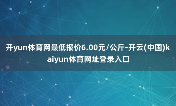 开yun体育网最低报价6.00元/公斤-开云(中国)kaiyun体育网址登录入口