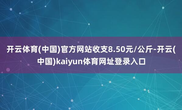 开云体育(中国)官方网站收支8.50元/公斤-开云(中国)kaiyun体育网址登录入口