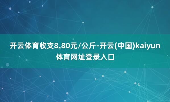 开云体育收支8.80元/公斤-开云(中国)kaiyun体育网址登录入口