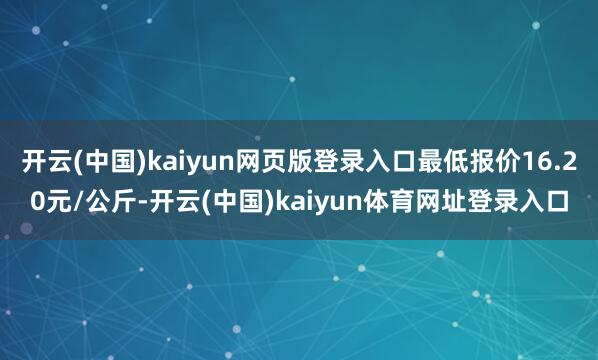 开云(中国)kaiyun网页版登录入口最低报价16.20元/公斤-开云(中国)kaiyun体育网址登录入口
