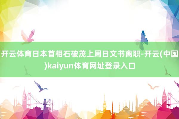 开云体育日本首相石破茂上周日文书离职-开云(中国)kaiyun体育网址登录入口
