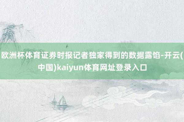 欧洲杯体育证券时报记者独家得到的数据露馅-开云(中国)kaiyun体育网址登录入口