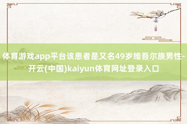 体育游戏app平台该患者是又名49岁维吾尔族男性-开云(中国)kaiyun体育网址登录入口