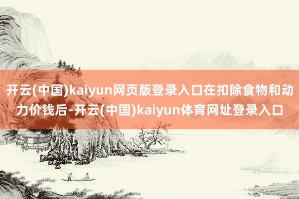 开云(中国)kaiyun网页版登录入口在扣除食物和动力价钱后-开云(中国)kaiyun体育网址登录入口