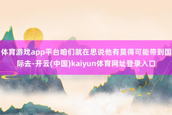体育游戏app平台咱们就在思说他有莫得可能带到国际去-开云(中国)kaiyun体育网址登录入口
