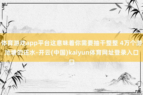 体育游戏app平台这意味着你需要抽干整整 4万个游池塘的还水-开云(中国)kaiyun体育网址登录入口
