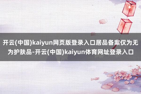 开云(中国)kaiyun网页版登录入口居品备案仅为无为护肤品-开云(中国)kaiyun体育网址登录入口